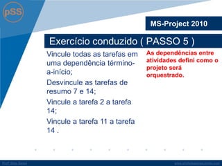 www.profsilasserpa.jimdo.com 
Profº Silas Serpa 
Exercício conduzido ( PASSO 5 ) 
MS-Project 2010 
As dependências entre atividades defini como o projeto será orquestrado. 
Vincule todas as tarefas em uma dependência término- a-início; 
Desvincule as tarefas de resumo 7 e 14; 
Vincule a tarefa 2 a tarefa 14; 
Vincule a tarefa 11 a tarefa 14 .  