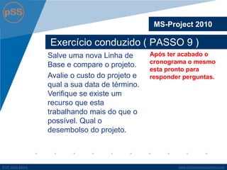 www.profsilasserpa.jimdo.com 
Profº Silas Serpa 
Exercício conduzido ( PASSO 9 ) 
MS-Project 2010 
Após ter acabado o cronograma o mesmo esta pronto para responder perguntas. 
Salve uma nova Linha de Base e compare o projeto. 
Avalie o custo do projeto e qual a sua data de término. Verifique se existe um recurso que esta trabalhando mais do que o possível. Qual o desembolso do projeto.  