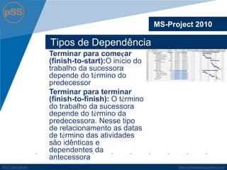 www.profsilasserpa.jimdo.com 
Profº Silas Serpa 
Tipos de Dependência 
MS-Project 2010 
Terminar para começar (finish-to-start):O início do trabalho da sucessora depende do término do predecessor 
Terminar para terminar (finish-to-finish): O término do trabalho da sucessora depende do término da predecessora. Nesse tipo de relacionamento as datas de término das atividades são idênticas e dependentes da antecessora  