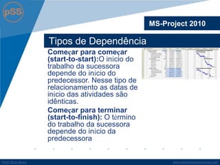 www.profsilasserpa.jimdo.com 
Profº Silas Serpa 
Tipos de Dependência 
MS-Project 2010 
Começar para começar (start-to-start):O início do trabalho da sucessora depende do início do predecessor. Nesse tipo de relacionamento as datas de início das atividades são idênticas. 
Começar para terminar (start-to-finish): O término do trabalho da sucessora depende do início da predecessora  