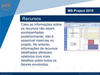 www.profsilasserpa.jimdo.com 
Profº Silas Serpa 
Recursos 
MS-Project 2010 
Caso as informações sobre os recursos não sejam acompanhadas posteriormente, não é essencial inseri-las no projeto. No entanto, informações de recursos detalhados oferecem relatórios com mais detalhes sobre todos os fatores envolvidos.  