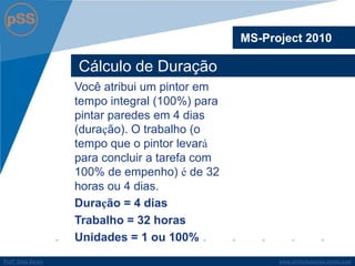 www.profsilasserpa.jimdo.com 
Profº Silas Serpa 
Cálculo de Duração 
MS-Project 2010 
Você atribui um pintor em tempo integral (100%) para pintar paredes em 4 dias (duração). O trabalho (o tempo que o pintor levará para concluir a tarefa com 100% de empenho) é de 32 horas ou 4 dias. 
Duração = 4 dias 
Trabalho = 32 horas 
Unidades = 1 ou 100%  