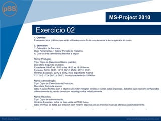 www.profsilasserpa.jimdo.com 
Profº Silas Serpa 
Exercício 02 
MS-Project 2010 
1. Objetivo 
Estes exercícios práticos que serão utilizados como fonte complementar a teoria aplicada ao curso. 
2. Exercícios 
1. Calendário de Recursos 
Dica: Ferramentas-> Alterar Período de Trabalho. 
A. Criar os três calendários descritos a seguir: 
Nome: Produção; 
Tipo: Cópia de Calendário Básico (padrão); 
Dias úteis: Segunda a sábado 
Expediente: 09:00 as 13:00 e das 14:00 as 18:00 horas. 
Feriados: 12/10, 02/11, 15/11, 08/12; 25/12, 31/12; 01/01; 
Horários Especiais: 23/12 e 30/12, meio expediente matinal 
17/12 a 21/12 e 26/12 a 28/12, fim de expediente às 19:00 hrs 
Nome: Administração; 
Tipo: Cópia de Calendário de Produção; 
Dias úteis: Segunda a sexta 
OBS: A cópia foi feita com o objetivo de evitar redigitar feriados e outras datas especiais. Sábados que estavam configurados diferentemente do padrão devem ser reconfigurados individualmente. 
Nome: Reuniões; 
Tipo: Cópia de administração; 
Horários Especiais: todos os dias saída as 22:00 horas; 
OBS: Verificar as datas que estavam com horário especial pois as mesmas não são alteradas automaticamente.  