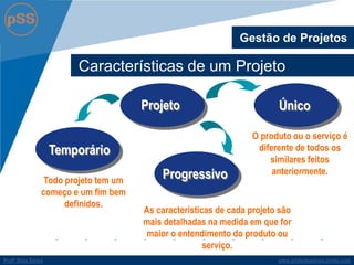 www.profsilasserpa.jimdo.com 
Profº Silas Serpa 
Características de um Projeto 
Gestão de Projetos 
Todo projeto tem um começo e um fim bem definidos. 
O produto ou o serviço é diferente de todos os similares feitos anteriormente. 
Projeto 
Temporário 
Único 
Progressivo 
As características de cada projeto são mais detalhadas na medida em que for maior o entendimento do produto ou serviço.  
