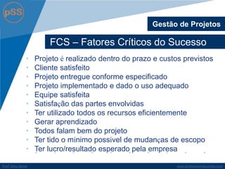 www.profsilasserpa.jimdo.comProfº Silas SerpaProfº Silas Serpa
FCS – Fatores Críticos do Sucesso
Gestão de Projetos
• Projeto é realizado dentro do prazo e custos previstos
• Cliente satisfeito
• Projeto entregue conforme especificado
• Projeto implementado e dado o uso adequado
• Equipe satisfeita
• Satisfação das partes envolvidas
• Ter utilizado todos os recursos eficientemente
• Gerar aprendizado
• Todos falam bem do projeto
• Ter tido o mínimo possível de mudanças de escopo
• Ter lucro/resultado esperado pela empresa
 