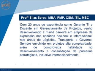 www.profsilasserpa.jimdo.comProfº Silas SerpaProfº Silas Serpa
Profº Silas Serpa, MBA, PMP, CSM, ITIL, MSC
Com 20 anos de experiência como Gerente TI e
Docente em Gerenciamento de Projetos, venho
desenvolvendo a minha carreira em empresas de
expressão nos cenários nacional e internacional,
nas áreas de Lógistica, Transporte e Governo.
Sempre envolvido em projetos alta complexidade,
além de comprovada habilidade no
desenvolvimento e consolidação de parcerias
estratégicas, inclusive internacionalmente.
 