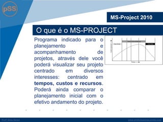 www.profsilasserpa.jimdo.comProfº Silas SerpaProfº Silas Serpa
O que é o MS-PROJECT
Programa indicado para o
planejamento e
acompanhamento de
projetos, através dele você
poderá visualizar seu projeto
centrado em diversos
interesses: centrado em
tempos, custos e recursos.
Poderá ainda comparar o
planejamento inicial com o
efetivo andamento do projeto.
MS-Project 2010
 