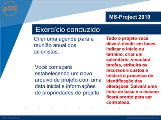 www.profsilasserpa.jimdo.comProfº Silas SerpaProfº Silas Serpa
Exercício conduzido
Criar uma agenda para a
reunião anual dos
acionistas.
Você começará
estabelecendo um novo
arquivo de projeto com uma
data inicial e informações
de propriedades de projeto.
MS-Project 2010
Todo o projeto você
deverá dividir em fases,
indicar o início ou
término, criar um
calendário, vinculará
tarefas, atribuirá os
recursos e custos e
iniciará o processo de
identificação das
alterações. Salvará uma
linha de base e o mesmo
ficará pronto para ser
controlado.
 