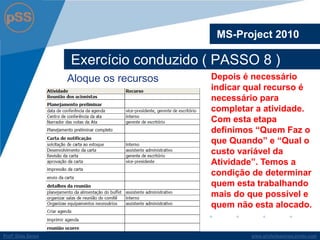 www.profsilasserpa.jimdo.comProfº Silas SerpaProfº Silas Serpa
Exercício conduzido ( PASSO 8 )
MS-Project 2010
Depois é necessário
indicar qual recurso é
necessário para
completar a atividade.
Com esta etapa
definimos “Quem Faz o
que Quando” e “Qual o
custo variável da
Atividade”. Temos a
condição de determinar
quem esta trabalhando
mais do que possível e
quem não esta alocado.
Aloque os recursos
 