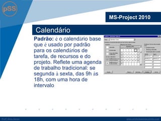 www.profsilasserpa.jimdo.comProfº Silas SerpaProfº Silas Serpa
Calendário
MS-Project 2010
Padrão: é o calendário base
que é usado por padrão
para os calendários de
tarefa, de recursos e do
projeto. Reflete uma agenda
de trabalho tradicional: se
segunda à sexta, das 9h às
18h, com uma hora de
intervalo
 