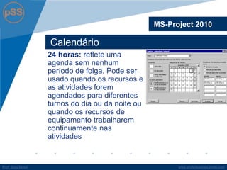 www.profsilasserpa.jimdo.comProfº Silas SerpaProfº Silas Serpa
Calendário
MS-Project 2010
24 horas: reflete uma
agenda sem nenhum
período de folga. Pode ser
usado quando os recursos e
as atividades forem
agendados para diferentes
turnos do dia ou da noite ou
quando os recursos de
equipamento trabalharem
continuamente nas
atividades
 