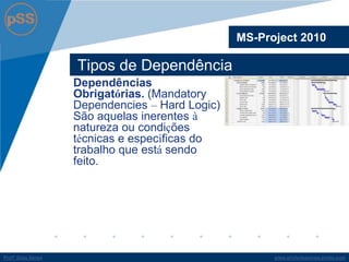 www.profsilasserpa.jimdo.comProfº Silas SerpaProfº Silas Serpa
Tipos de Dependência
MS-Project 2010
Dependências
Obrigatórias. (Mandatory
Dependencies – Hard Logic)
São aquelas inerentes à
natureza ou condições
técnicas e específicas do
trabalho que está sendo
feito.
 