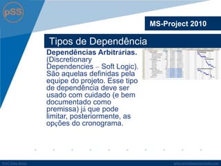 www.profsilasserpa.jimdo.comProfº Silas SerpaProfº Silas Serpa
Tipos de Dependência
MS-Project 2010
Dependências Arbitrárias.
(Discretionary
Dependencies – Soft Logic).
São aquelas definidas pela
equipe do projeto. Esse tipo
de dependência deve ser
usado com cuidado (e bem
documentado como
premissa) já que pode
limitar, posteriormente, as
opções do cronograma.
 