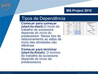 www.profsilasserpa.jimdo.comProfº Silas SerpaProfº Silas Serpa
Tipos de Dependência
MS-Project 2010
Começar para começar
(start-to-start):O início do
trabalho da sucessora
depende do início do
predecessor. Nesse tipo de
relacionamento as datas de
início das atividades são
idênticas.
Começar para terminar
(start-to-finish): O término
do trabalho da sucessora
depende do início da
predecessora
 
