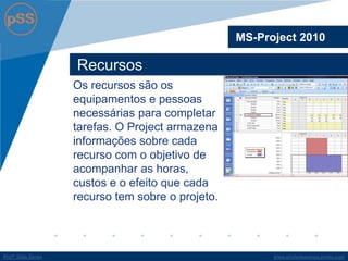www.profsilasserpa.jimdo.comProfº Silas SerpaProfº Silas Serpa
Recursos
MS-Project 2010
Os recursos são os
equipamentos e pessoas
necessárias para completar
tarefas. O Project armazena
informações sobre cada
recurso com o objetivo de
acompanhar as horas,
custos e o efeito que cada
recurso tem sobre o projeto.
 