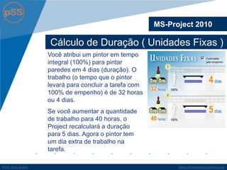 www.profsilasserpa.jimdo.comProfº Silas SerpaProfº Silas Serpa
Cálculo de Duração ( Unidades Fixas )
MS-Project 2010
Você atribui um pintor em tempo
integral (100%) para pintar
paredes em 4 dias (duração). O
trabalho (o tempo que o pintor
levará para concluir a tarefa com
100% de empenho) é de 32 horas
ou 4 dias.
Se você aumentar a quantidade
de trabalho para 40 horas, o
Project recalculará a duração
para 5 dias. Agora o pintor tem
um dia extra de trabalho na
tarefa.
 