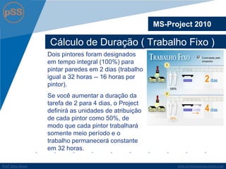 www.profsilasserpa.jimdo.comProfº Silas SerpaProfº Silas Serpa
Cálculo de Duração ( Trabalho Fixo )
MS-Project 2010
Dois pintores foram designados
em tempo integral (100%) para
pintar paredes em 2 dias (trabalho
igual a 32 horas -- 16 horas por
pintor).
Se você aumentar a duração da
tarefa de 2 para 4 dias, o Project
definirá as unidades de atribuição
de cada pintor como 50%, de
modo que cada pintor trabalhará
somente meio período e o
trabalho permanecerá constante
em 32 horas.
 
