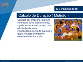 www.profsilasserpa.jimdo.comProfº Silas SerpaProfº Silas Serpa
Cálculo de Duração ( Mutirão )
MS-Project 2010
Controle por empenho, também
conhecido como Efeito Mutirão,
significa manter o valor total para
o trabalho da tarefa,
independentemente de quantos e
quais recursos de trabalho
estejam atribuídos a ela.
 
