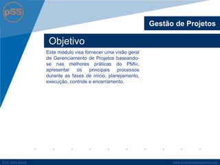 www.profsilasserpa.jimdo.comProfº Silas SerpaProfº Silas Serpa
Objetivo
Este módulo visa fornecer uma visão geral
de Gerenciamento de Projetos baseando-
se nas melhores práticas do PMI®,
apresentar os principais processos
durante as fases de início, planejamento,
execução, controle e encerramento.
Gestão de Projetos
 