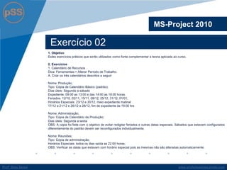 www.profsilasserpa.jimdo.comProfº Silas SerpaProfº Silas Serpa
Exercício 02
MS-Project 2010
1. Objetivo
Estes exercícios práticos que serão utilizados como fonte complementar a teoria aplicada ao curso.
2. Exercícios
1. Calendário de Recursos
Dica: Ferramentas-> Alterar Período de Trabalho.
A. Criar os três calendários descritos a seguir:
Nome: Produção;
Tipo: Cópia de Calendário Básico (padrão);
Dias úteis: Segunda a sábado
Expediente: 09:00 as 13:00 e das 14:00 as 18:00 horas.
Feriados: 12/10, 02/11, 15/11, 08/12; 25/12, 31/12; 01/01;
Horários Especiais: 23/12 e 30/12, meio expediente matinal
17/12 a 21/12 e 26/12 a 28/12, fim de expediente às 19:00 hrs
Nome: Administração;
Tipo: Cópia de Calendário de Produção;
Dias úteis: Segunda a sexta
OBS: A cópia foi feita com o objetivo de evitar redigitar feriados e outras datas especiais. Sábados que estavam configurados
diferentemente do padrão devem ser reconfigurados individualmente.
Nome: Reuniões;
Tipo: Cópia de administração;
Horários Especiais: todos os dias saída as 22:00 horas;
OBS: Verificar as datas que estavam com horário especial pois as mesmas não são alteradas automaticamente.
 