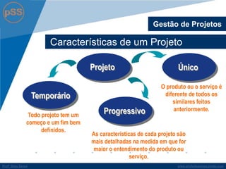 www.profsilasserpa.jimdo.comProfº Silas SerpaProfº Silas Serpa
Características de um Projeto
Gestão de Projetos
Todo projeto tem um
começo e um fim bem
definidos.
O produto ou o serviço é
diferente de todos os
similares feitos
anteriormente.
Projeto
Temporário
Único
Progressivo
As características de cada projeto são
mais detalhadas na medida em que for
maior o entendimento do produto ou
serviço.
 