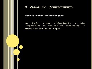 Conhecimento Desperdiçado
Se tenho algum conhecimento e não
compartilho ou utilizo na corporação, o
mesmo não tem valor algum.
O VALOR DO CONHECIMENTO
 