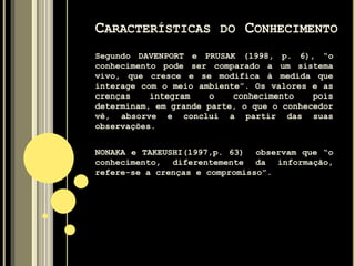 O conhecimento deriva da informação assim
como esta, dos dados. O conhecimento não é
puro nem simples, mas é uma mistura de
elementos; é fluido e formalmente
estruturado; é intuitivo e, portanto,
difícil de ser colocado em palavras ou de
ser plenamente entendido em termos lógicos.
Ele existe dentro das pessoas e por isso é
complexo e imprevisível.
CARACTERÍSTICAS DO CONHECIMENTO
 