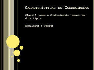 Segundo DAVENPORT e PRUSAK (1998, p. 6), “o
conhecimento pode ser comparado a um sistema
vivo, que cresce e se modifica à medida que
interage com o meio ambiente”. Os valores e as
crenças integram o conhecimento pois
determinam, em grande parte, o que o conhecedor
vê, absorve e conclui a partir das suas
observações.
NONAKA e TAKEUSHI(1997,p. 63) observam que “o
conhecimento, diferentemente da informação,
refere-se a crenças e compromisso”.
CARACTERÍSTICAS DO CONHECIMENTO
 