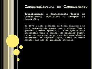 Tácito – Difícil de ser articulado na
linguagem formal, é um tipo de conhecimento
mais importante. É um conhecimento pessoal
incorporado à experiência individual e
envolve fatores intangíveis como, por
exemplo, crenças pessoais, perspectivas e
sistemas de valores.
CARACTERÍSTICAS DO CONHECIMENTO
 