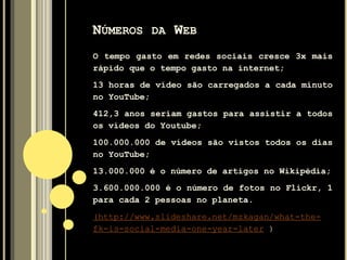 NÚMEROS DA WEB
O tempo gasto em redes sociais cresce 3x mais
rápido que o tempo gasto na internet;
13 horas de vídeo são carregados a cada minuto
no YouTube;
412,3 anos seriam gastos para assistir a todos
os vídeos do Youtube;
100.000.000 de vídeos são vistos todos os dias
no YouTube;
13.000.000 é o número de artigos no Wikipédia;
3.600.000.000 é o número de fotos no Flickr, 1
para cada 2 pessoas no planeta.
(http://www.slideshare.net/mzkagan/what-the-
fk-is-social-media-one-year-later )
 