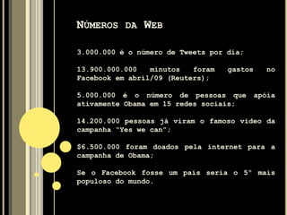 NÚMEROS DA WEB
3.000.000 é o número de Tweets por dia;
13.900.000.000 minutos foram gastos no
Facebook em abril/09 (Reuters);
5.000.000 é o número de pessoas que apóia
ativamente Obama em 15 redes sociais;
14.200.000 pessoas já viram o famoso vídeo da
campanha “Yes we can”;
$6.500.000 foram doados pela internet para a
campanha de Obama;
Se o Facebook fosse um país seria o 5º mais
populoso do mundo.
 