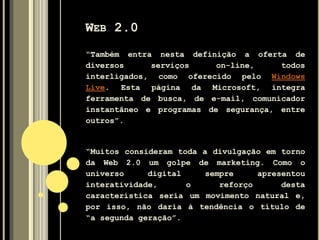 WEB 2.0
“Também entra nesta definição a oferta de
diversos serviços on-line, todos
interligados, como oferecido pelo Windows
Live. Esta página da Microsoft, integra
ferramenta de busca, de e-mail, comunicador
instantâneo e programas de segurança, entre
outros”.
“Muitos consideram toda a divulgação em torno
da Web 2.0 um golpe de marketing. Como o
universo digital sempre apresentou
interatividade, o reforço desta
característica seria um movimento natural e,
por isso, não daria à tendência o título de
“a segunda geração”.
 
