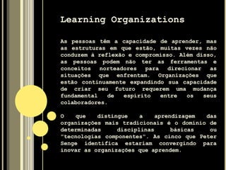 Learning Organizations
As pessoas têm a capacidade de aprender, mas
as estruturas em que estão, muitas vezes não
conduzem à reflexão e compromisso. Além disso,
as pessoas podem não ter as ferramentas e
conceitos norteadores para direcionar as
situações que enfrentam. Organizações que
estão continuamente expandindo sua capacidade
de criar seu futuro requerem uma mudança
fundamental de espírito entre os seus
colaboradores.
O que distingue a aprendizagem das
organizações mais tradicionais é o domínio de
determinadas disciplinas básicas ou
"tecnologias componentes". As cinco que Peter
Senge identifica estariam convergindo para
inovar as organizações que aprendem.
 