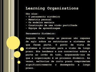 Learning Organizations
São elas:
- O pensamento sistêmico
- Maestria pessoal
- Os modelos mentais
- Construção de uma visão partilhada
- Equipe de aprendizagem
Pensamento Sistêmico:
Segundo Peter Senge as pessoas são capazes
de agir sobre as estruturas e sistemas de
que fazem parte. O ponto de vista de
sistemas é orientado para a visão de longo
prazo. Nós tendemos a nos concentrar sobre a
parte ao invés do todo, esquecendo-nos de
que a organização é um processo dinâmico. As
vezes, melhorias de curto prazo comprometem
significativamente o desempenho a longo
prazo.
 