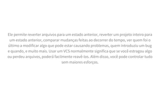 Ele permite reverter arquivos para um estado anterior, reverter um projeto inteiro para
um estado anterior, comparar mudanças feitas ao decorrer do tempo, ver quem foi o
último a modificar algo que pode estar causando problemas, quem introduziu um bug
e quando, e muito mais. Usar um VCS normalmente significa que se você estragou algo
ou perdeu arquivos, poderá facilmente reavê-los. Além disso, você pode controlar tudo
sem maiores esforços.
 