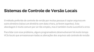 Sistemas de Controle de Versão Locais
O método preferido de controle de versão por muitas pessoas é copiar arquivos em
outro diretório (talvez um diretório com data e hora, se forem espertos). Esta
abordagem é muito comum por ser tão simples, mas é também muito suscetível a erros
Para lidar com esse problema, alguns programadores desenvolveram há muito tempo
VCSs locais que armazenavam todas as alterações dos arquivos sob controle de revisão
 