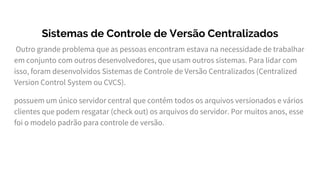 Sistemas de Controle de Versão Centralizados
Outro grande problema que as pessoas encontram estava na necessidade de trabalhar
em conjunto com outros desenvolvedores, que usam outros sistemas. Para lidar com
isso, foram desenvolvidos Sistemas de Controle de Versão Centralizados (Centralized
Version Control System ou CVCS).
possuem um único servidor central que contém todos os arquivos versionados e vários
clientes que podem resgatar (check out) os arquivos do servidor. Por muitos anos, esse
foi o modelo padrão para controle de versão.
 