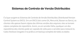 Sistemas de Controle de Versão Distribuídos
É aí que surgem os Sistemas de Controle de Versão Distribuídos (Distributed Version
Control System ou DVCS). Em um DVCS (tais como Git, Mercurial, Bazaar ou Darcs), os
clientes não apenas fazem cópias das últimas versões dos arquivos: eles se tornam
cópias completas do repositório. Assim, se um servidor falha, qualquer um dos
repositórios dos clientes pode ser copiado de volta para o servidor para restaurá-lo.
Cada checkout (resgate) é na prática um backup completo de todos os dados
 