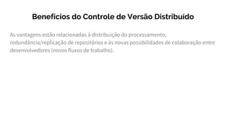 As vantagens estão relacionadas à distribuição do processamento,
redundância/replicação de repositórios e às novas possibilidades de colaboração entre
desenvolvedores (novos fluxos de trabalho).
Benefícios do Controle de Versão Distribuído
 