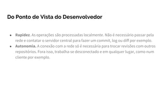 Do Ponto de Vista do Desenvolvedor
● Rapidez. As operações são processadas localmente. Não é necessário passar pela
rede e contatar o servidor central para fazer um commit, log ou diff por exemplo.
● Autonomia. A conexão com a rede só é necessária para trocar revisões com outros
repositórios. Fora isso, trabalha-se desconectado e em qualquer lugar, como num
cliente por exemplo.
 