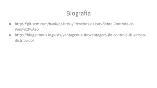 Biografia
● https://git-scm.com/book/pt-br/v1/Primeiros-passos-Sobre-Controle-de-
Vers%C3%A3o
● https://blog.pronus.io/posts/vantagens-e-desvantagens-do-controle-de-versao-
distribuido/
 