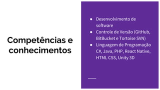 Competências e
conhecimentos
● Desenvolvimento de
software
● Controle de Versão (GitHub,
BitBucket e Tortoise SVN)
● Linguagem de Programação
C#, Java, PHP, React Native,
HTML CSS, Unity 3D
 