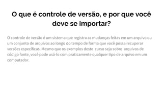 O que é controle de versão, e por que você
deve se importar?
O controle de versão é um sistema que registra as mudanças feitas em um arquivo ou
um conjunto de arquivos ao longo do tempo de forma que você possa recuperar
versões específicas. Mesmo que os exemplos deste curso seja sobre arquivos de
código fonte, você pode usá-lo com praticamente qualquer tipo de arquivo em um
computador.
 