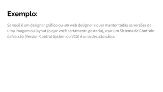 Exemplo:
Se você é um designer gráfico ou um web designer e quer manter todas as versões de
uma imagem ou layout (o que você certamente gostaria), usar um Sistema de Controle
de Versão (Version Control System ou VCS) é uma decisão sábia.
 