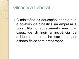 Ginástica Laboral
 O ministério da educação, aponta que
o objetivo da ginástica na empresa é
possibilitar o aquecimento muscular
capaz de diminuir a incidência de
acidentes de trabalho causados por
esforço físico sem preparação.
 