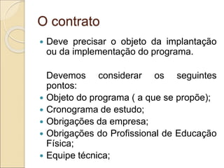 O contrato
 Deve precisar o objeto da implantação
ou da implementação do programa.
Devemos considerar os seguintes
pontos:
 Objeto do programa ( a que se propõe);
 Cronograma de estudo;
 Obrigações da empresa;
 Obrigações do Profissional de Educação
Física;
 Equipe técnica;
 