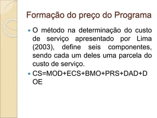 Formação do preço do Programa
 O método na determinação do custo
de serviço apresentado por Lima
(2003), define seis componentes,
sendo cada um deles uma parcela do
custo de serviço.
 CS=MOD+ECS+BMO+PRS+DAD+D
OE
 