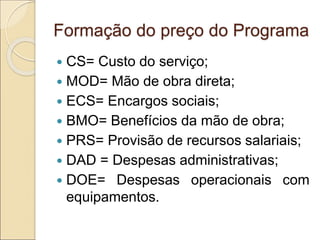 Formação do preço do Programa
 CS= Custo do serviço;
 MOD= Mão de obra direta;
 ECS= Encargos sociais;
 BMO= Benefícios da mão de obra;
 PRS= Provisão de recursos salariais;
 DAD = Despesas administrativas;
 DOE= Despesas operacionais com
equipamentos.
 