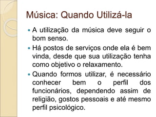 Música: Quando Utilizá-la
 A utilização da música deve seguir o
bom senso.
 Há postos de serviços onde ela é bem
vinda, desde que sua utilização tenha
como objetivo o relaxamento.
 Quando formos utilizar, é necessário
conhecer bem o perfil dos
funcionários, dependendo assim de
religião, gostos pessoais e até mesmo
perfil psicológico.
 