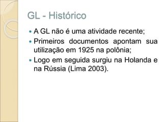 GL - Histórico
 A GL não é uma atividade recente;
 Primeiros documentos apontam sua
utilização em 1925 na polônia;
 Logo em seguida surgiu na Holanda e
na Rússia (Lima 2003).
 